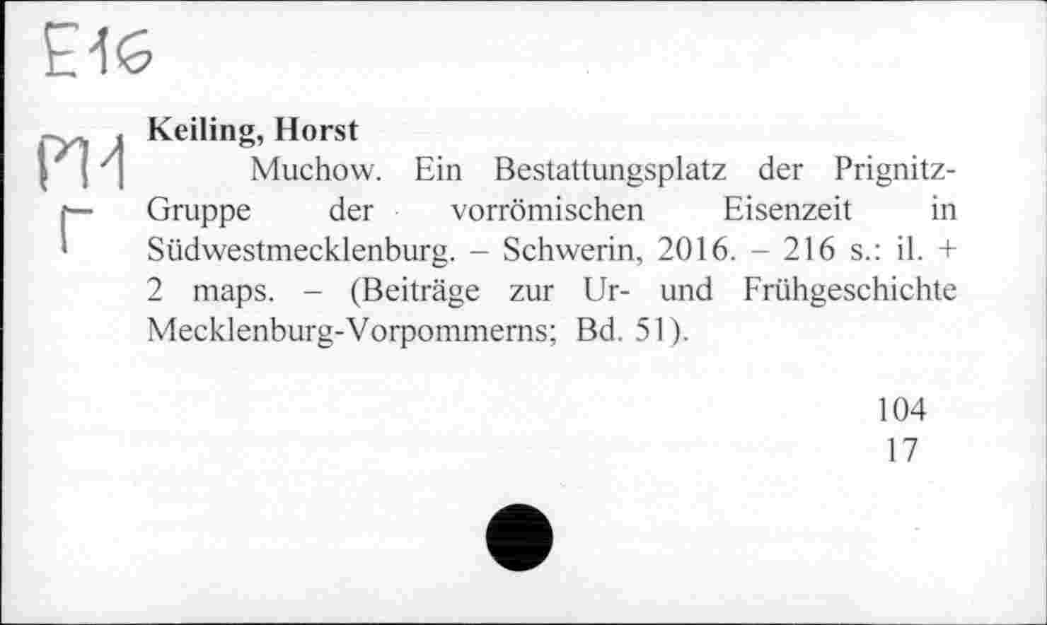 ﻿£46
PU Г
Keiling, Horst
Muchow. Ein Bestattungsplatz der Prignitz-Gruppe der vorrömischen Eisenzeit in Südwestmecklenburg. - Schwerin, 2016. - 216 s.: il. + 2 maps. - (Beiträge zur Ur- und Frühgeschichte Mecklenburg-Vorpommerns; Bd. 51).
104
17